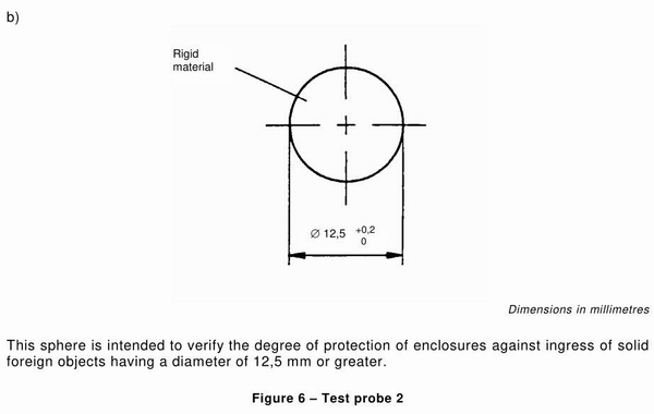 This sphere is intended to verify the degree of protection of enclosures against ingress of solid foreign objects having a diameter of 12.5mm or greater. Conforms to IEC61032 Figure 6 - Test Probe 2. Sphere is Bearing Steel. Thrust: 30N